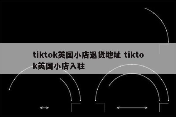 tiktok英国小店退货地址 tiktok英国小店入驻