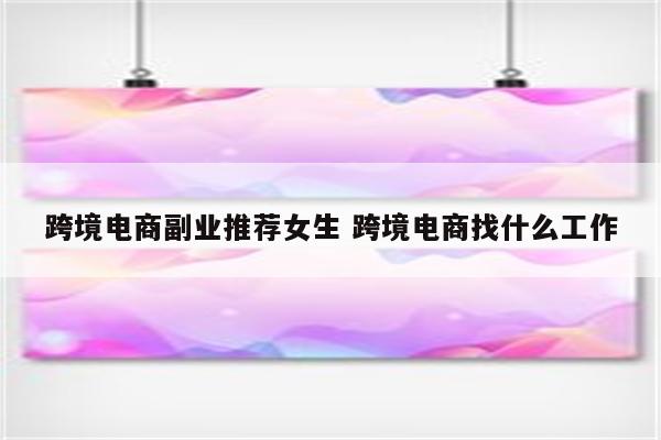 跨境电商副业推荐女生 跨境电商找什么工作