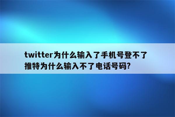 twitter为什么输入了手机号登不了 推特为什么输入不了电话号码?