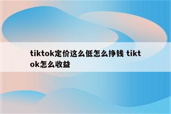 tiktok定价这么低怎么挣钱 tiktok怎么收益