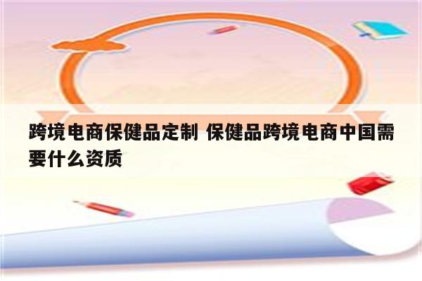 跨境电商保健品定制 保健品跨境电商中国需要什么资质