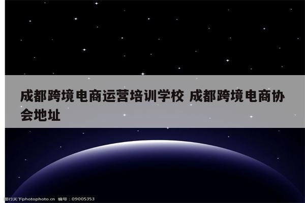 成都跨境电商运营培训学校 成都跨境电商协会地址
