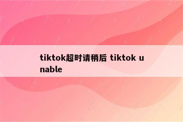 tiktok超时请稍后 tiktok unable