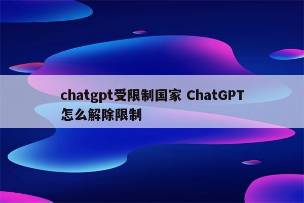 chatgpt受限制国家 ChatGPT怎么解除限制