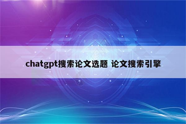chatgpt搜索论文选题 论文搜索引擎