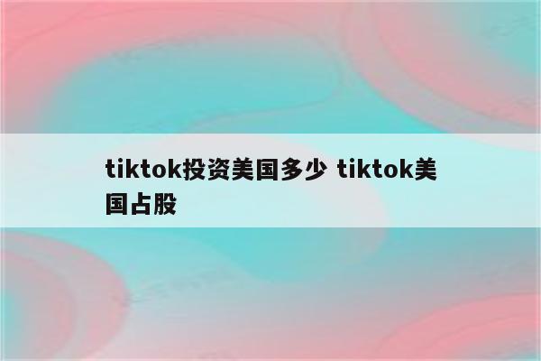 tiktok投资美国多少 tiktok美国占股