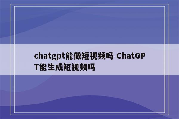 chatgpt能做短视频吗 ChatGPT能生成短视频吗
