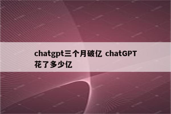 chatgpt三个月破亿 chatGPT花了多少亿