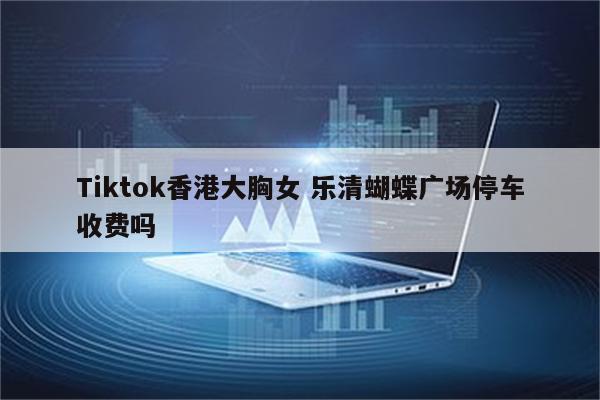Tiktok香港大胸女 乐清蝴蝶广场停车收费吗