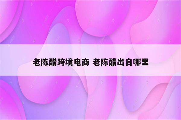 老陈醋跨境电商 老陈醋出自哪里