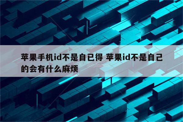 苹果手机id不是自已得 苹果id不是自己的会有什么麻烦