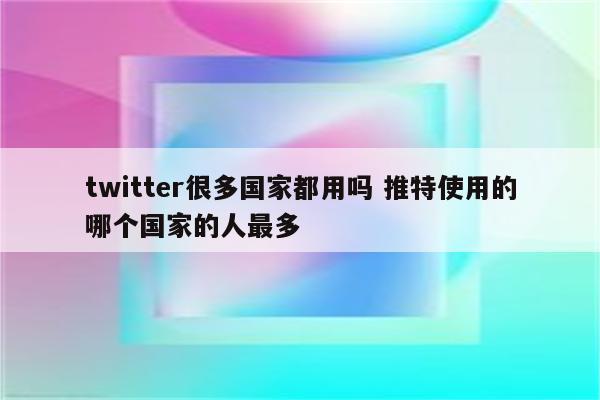 twitter很多国家都用吗 推特使用的哪个国家的人最多