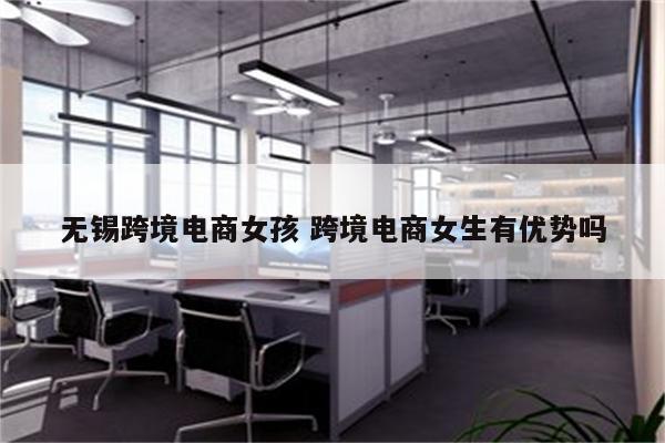 无锡跨境电商女孩 跨境电商女生有优势吗