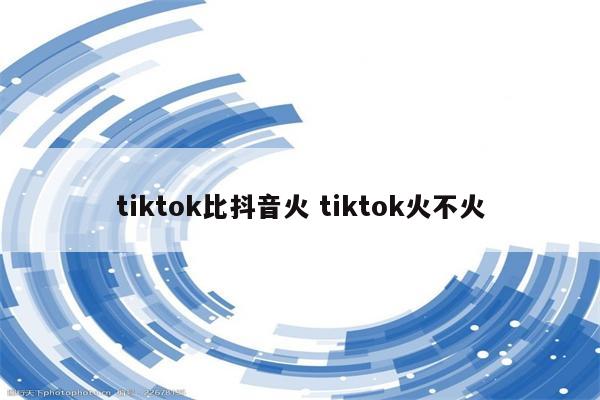 tiktok比抖音火 tiktok火不火