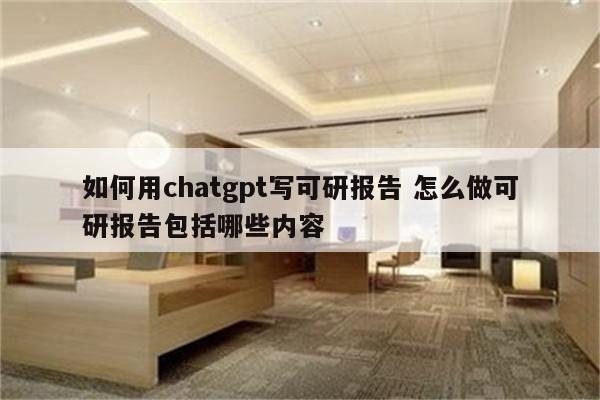 如何用chatgpt写可研报告 怎么做可研报告包括哪些内容