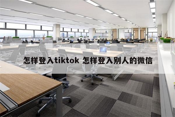 怎样登入tiktok 怎样登入别人的微信