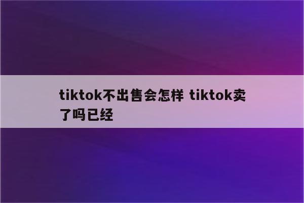 tiktok不出售会怎样 tiktok卖了吗已经