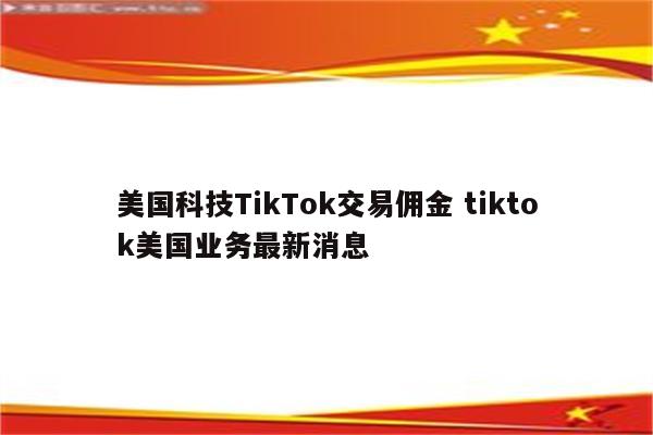 美国科技TikTok交易佣金 tiktok美国业务最新消息