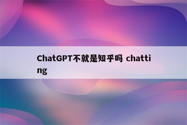 ChatGPT不就是知乎吗 chatting