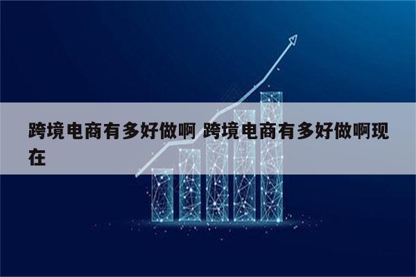跨境电商有多好做啊 跨境电商有多好做啊现在