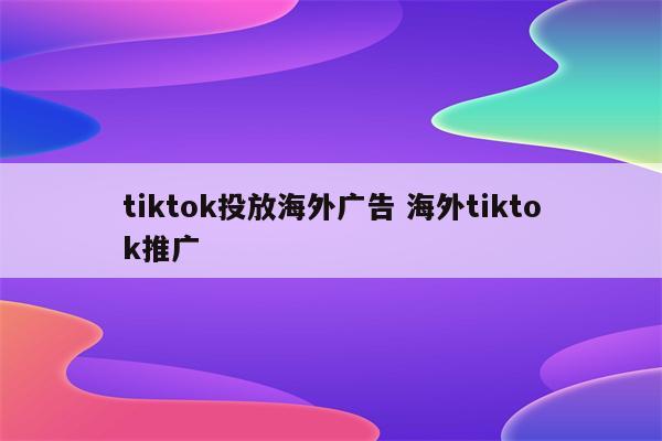 tiktok投放海外广告 海外tiktok推广