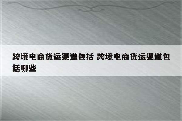跨境电商货运渠道包括 跨境电商货运渠道包括哪些
