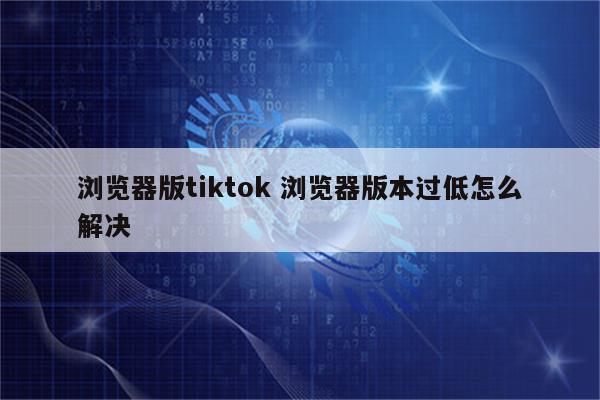 浏览器版tiktok 浏览器版本过低怎么解决