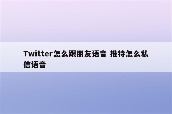 Twitter怎么跟朋友语音 推特怎么私信语音