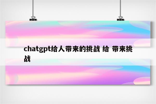 chatgpt给人带来的挑战 给 带来挑战