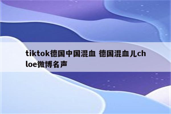 tiktok德国中国混血 德国混血儿chloe微博名声