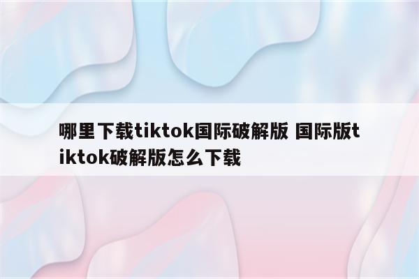 哪里下载tiktok国际破解版 国际版tiktok破解版怎么下载