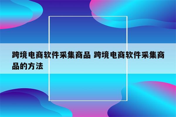 跨境电商软件采集商品 跨境电商软件采集商品的方法