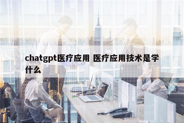 chatgpt医疗应用 医疗应用技术是学什么