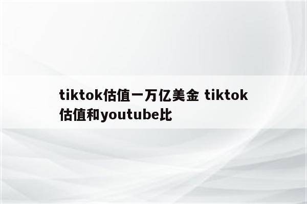 tiktok估值一万亿美金 tiktok估值和youtube比