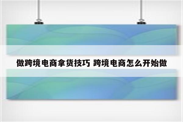 做跨境电商拿货技巧 跨境电商怎么开始做