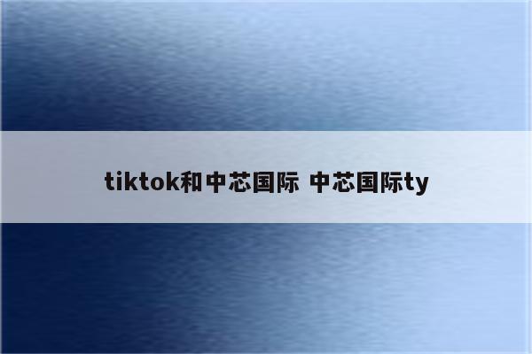 tiktok和中芯国际 中芯国际ty