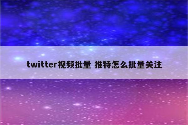 twitter视频批量 推特怎么批量关注