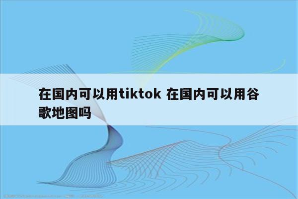 在国内可以用tiktok 在国内可以用谷歌地图吗