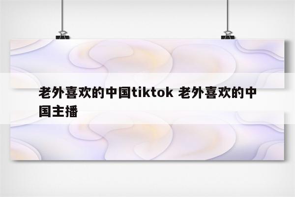 老外喜欢的中国tiktok 老外喜欢的中国主播