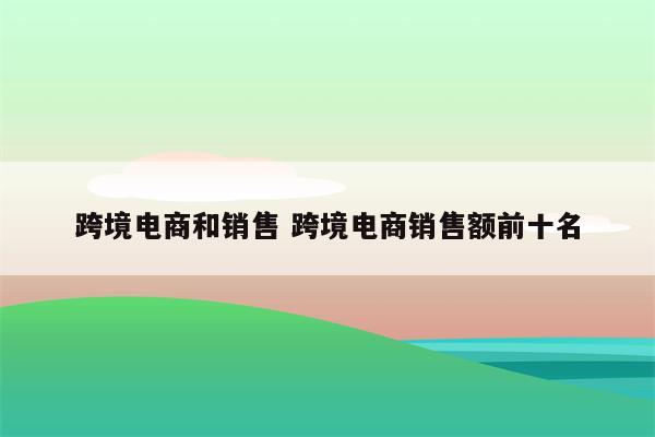 跨境电商和销售 跨境电商销售额前十名