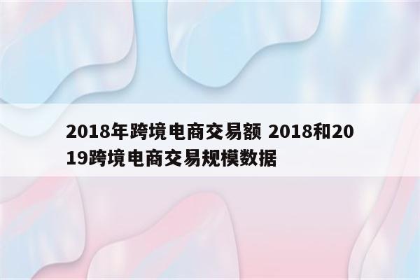 2018年跨境电商交易额 2018和2019跨境电商交易规模数据