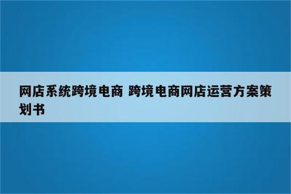 网店系统跨境电商 跨境电商网店运营方案策划书