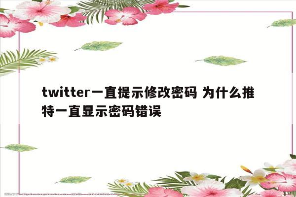 twitter一直提示修改密码 为什么推特一直显示密码错误