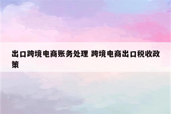 出口跨境电商账务处理 跨境电商出口税收政策