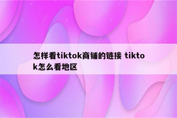 怎样看tiktok商铺的链接 tiktok怎么看地区