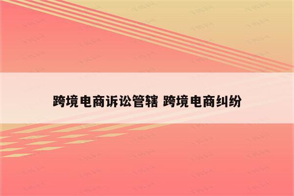 跨境电商诉讼管辖 跨境电商纠纷
