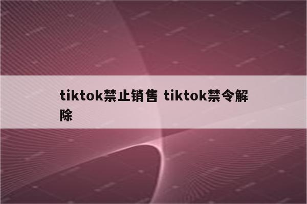 tiktok禁止销售 tiktok禁令解除
