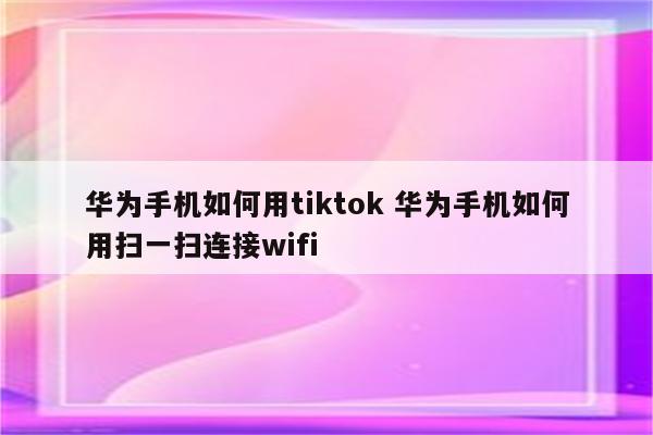 华为手机如何用tiktok 华为手机如何用扫一扫连接wifi