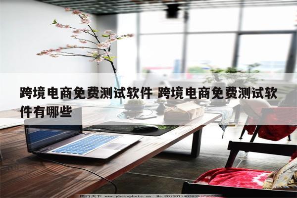 跨境电商免费测试软件 跨境电商免费测试软件有哪些
