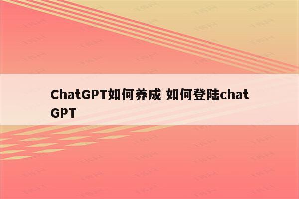 ChatGPT如何养成 如何登陆chatGPT